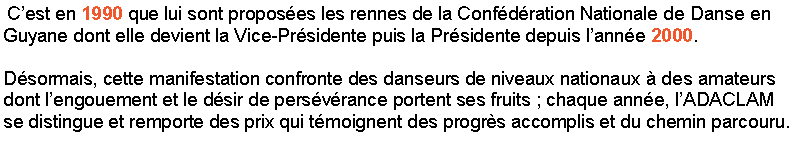 Zone de Texte:  Cest en 1990 que lui sont proposes les rennes de la Confdration Nationale de Danse en Guyane dont elle devient la Vice-Prsidente puis la Prsidente depuis lanne 2000. Dsormais, cette manifestation confronte des danseurs de niveaux nationaux  des amateurs dont lengouement et le dsir de persvrance portent ses fruits ; chaque anne, lADACLAM se distingue et remporte des prix qui tmoignent des progrs accomplis et du chemin parcouru.