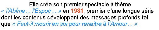 Zone de Texte:                   Elle cre son premier spectacle  thme  lAbme lEspoir  en 1981, premier dune longue srie dont les contenus dveloppent des messages profonds tel que  Faut-il mourir en soi pour renatre  lAmour . 